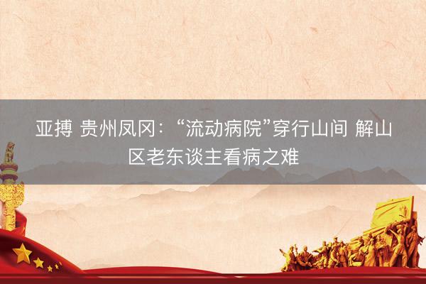 亚搏 贵州凤冈：“流动病院”穿行山间 解山区老东谈主看病之难