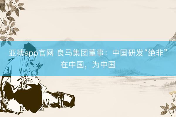 亚搏app官网 良马集团董事：中国研发“绝非”在中国，为中国