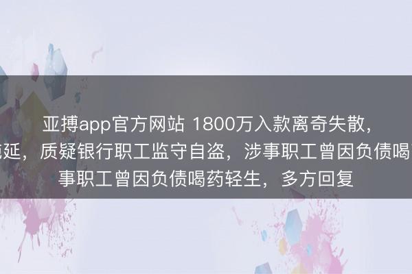 亚搏app官方网站 1800万入款离奇失散，储户杀青遭银行拖延，质疑银行职工监守自盗，涉事职工曾因负债喝药轻生，多方回复