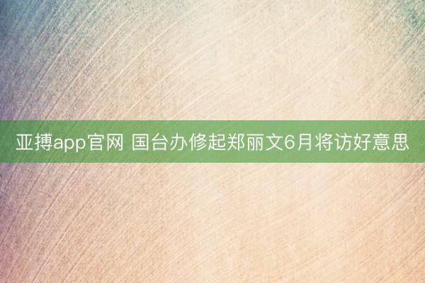 亚搏app官网 国台办修起郑丽文6月将访好意思