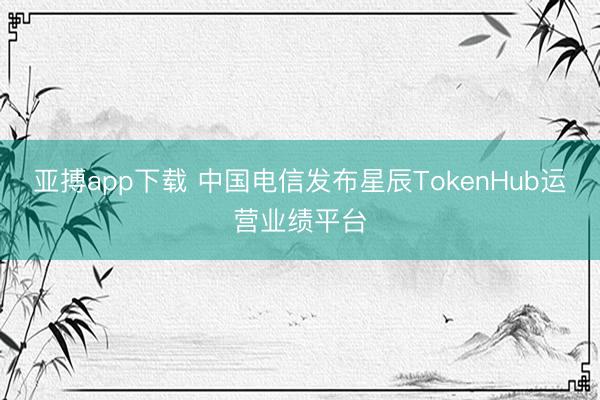 亚搏app下载 中国电信发布星辰TokenHub运营业绩平台