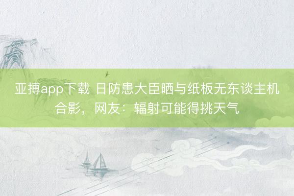 亚搏app下载 日防患大臣晒与纸板无东谈主机合影，网友：辐射可能得挑天气