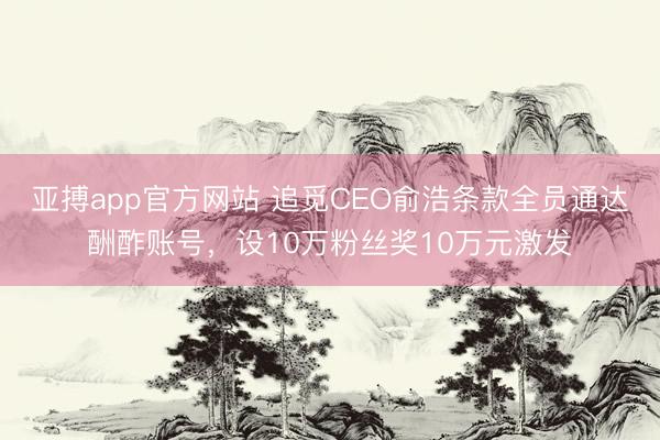 亚搏app官方网站 追觅CEO俞浩条款全员通达酬酢账号，设10万粉丝奖10万元激发